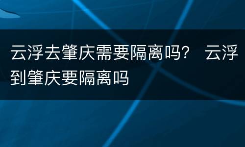 云浮去肇庆需要隔离吗？ 云浮到肇庆要隔离吗