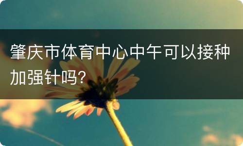 肇庆市体育中心中午可以接种加强针吗？