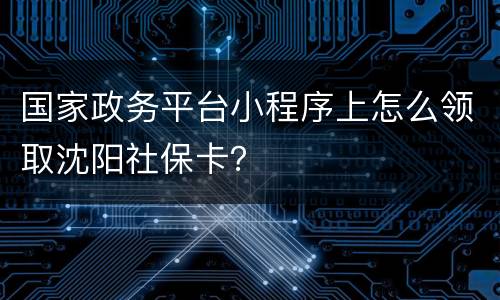 国家政务平台小程序上怎么领取沈阳社保卡？