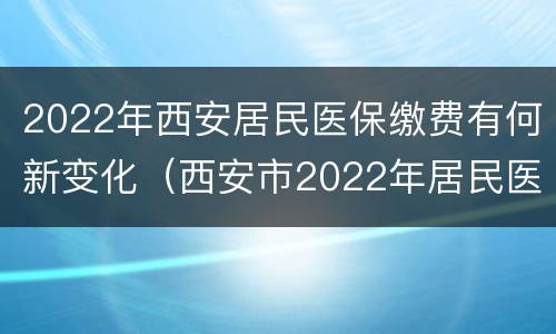 2022年西安居民医保缴费有何新变化（西安市2022年居民医保缴费）