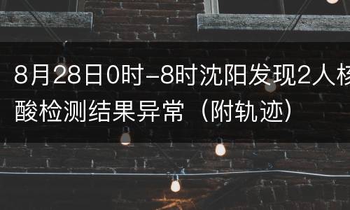 8月28日0时-8时沈阳发现2人核酸检测结果异常（附轨迹）