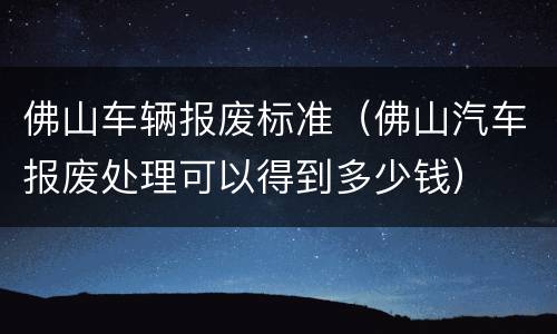 佛山车辆报废标准（佛山汽车报废处理可以得到多少钱）