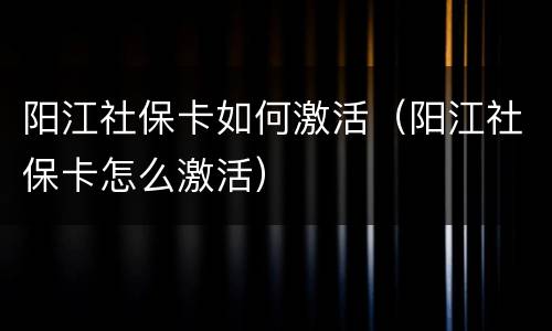 阳江社保卡如何激活（阳江社保卡怎么激活）