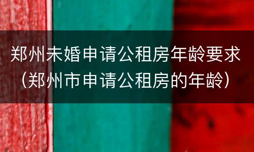 郑州未婚申请公租房年龄要求（郑州市申请公租房的年龄）