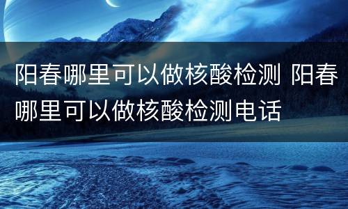 阳春哪里可以做核酸检测 阳春哪里可以做核酸检测电话