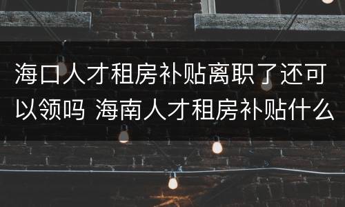 海口人才租房补贴离职了还可以领吗 海南人才租房补贴什么时候到账