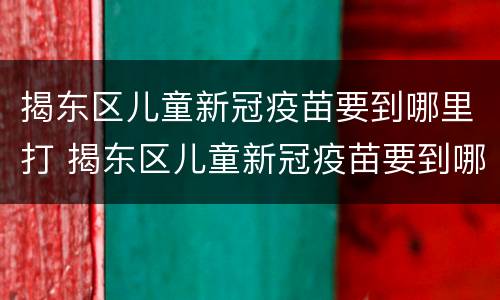 揭东区儿童新冠疫苗要到哪里打 揭东区儿童新冠疫苗要到哪里打针