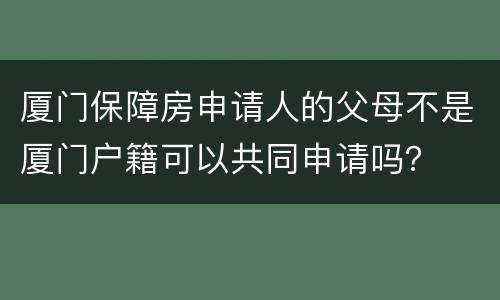 厦门保障房申请人的父母不是厦门户籍可以共同申请吗？