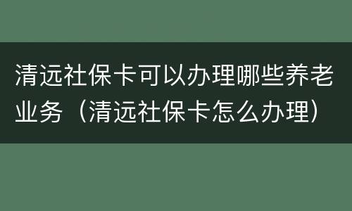 清远社保卡可以办理哪些养老业务（清远社保卡怎么办理）