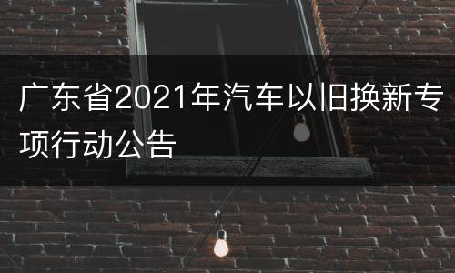 广东省2021年汽车以旧换新专项行动公告