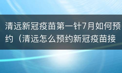 清远新冠疫苗第一针7月如何预约（清远怎么预约新冠疫苗接种第一针）
