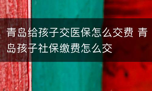 青岛给孩子交医保怎么交费 青岛孩子社保缴费怎么交