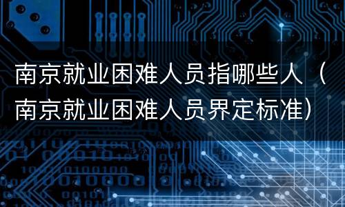 南京就业困难人员指哪些人（南京就业困难人员界定标准）