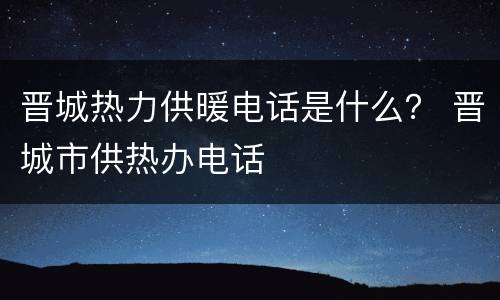 晋城热力供暖电话是什么？ 晋城市供热办电话