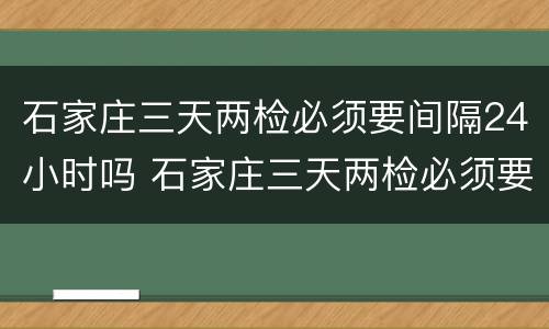 石家庄三天两检必须要间隔24小时吗 石家庄三天两检必须要间隔24小时吗