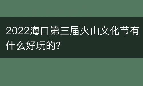 2022海口第三届火山文化节有什么好玩的？