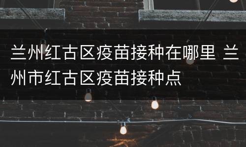 兰州红古区疫苗接种在哪里 兰州市红古区疫苗接种点