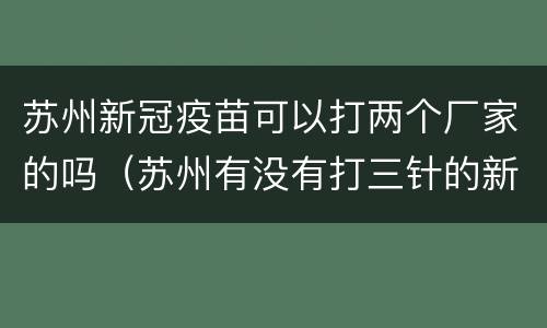 苏州新冠疫苗可以打两个厂家的吗（苏州有没有打三针的新冠疫苗）