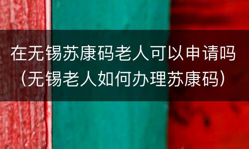 在无锡苏康码老人可以申请吗（无锡老人如何办理苏康码）