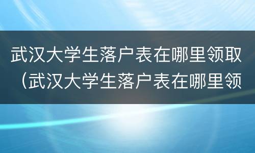 武汉大学生落户表在哪里领取（武汉大学生落户表在哪里领取补贴）