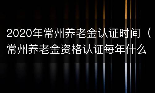 2020年常州养老金认证时间（常州养老金资格认证每年什么时间）