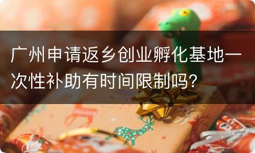 广州申请返乡创业孵化基地一次性补助有时间限制吗？