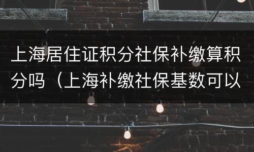 上海居住证积分社保补缴算积分吗（上海补缴社保基数可以积分吗）