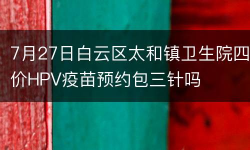 7月27日白云区太和镇卫生院四价HPV疫苗预约包三针吗