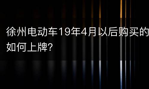 徐州电动车19年4月以后购买的如何上牌？