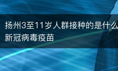 扬州3至11岁人群接种的是什么新冠病毒疫苗