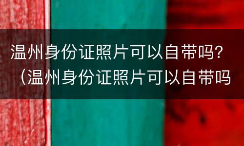 温州身份证照片可以自带吗？（温州身份证照片可以自带吗）