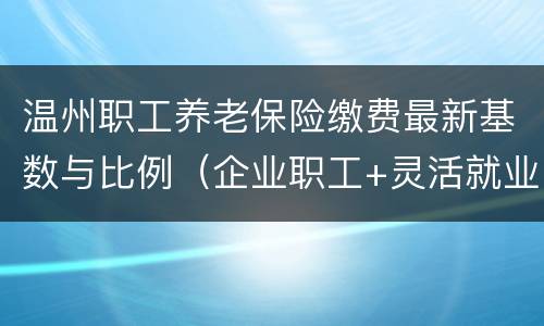 温州职工养老保险缴费最新基数与比例（企业职工+灵活就业人员）