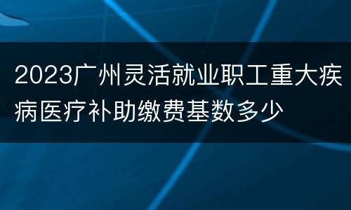 2023广州灵活就业职工重大疾病医疗补助缴费基数多少