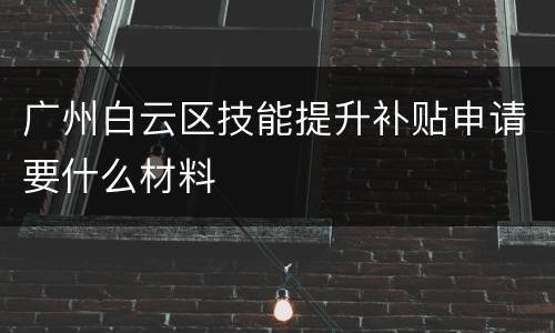 广州白云区技能提升补贴申请要什么材料