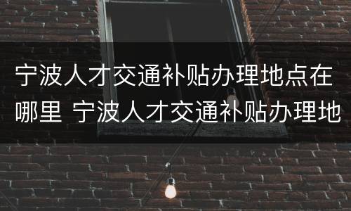 宁波人才交通补贴办理地点在哪里 宁波人才交通补贴办理地点在哪里啊