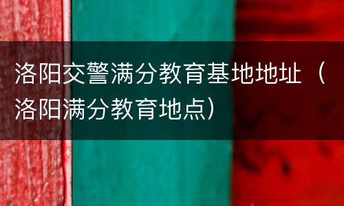 洛阳交警满分教育基地地址（洛阳满分教育地点）