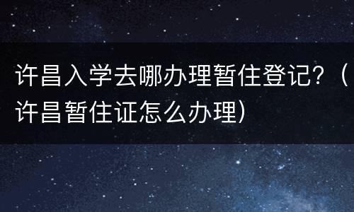 许昌入学去哪办理暂住登记?（许昌暂住证怎么办理）