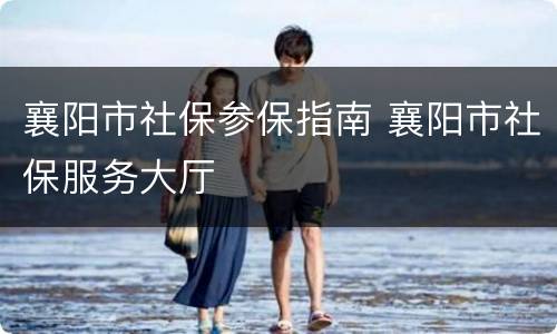 襄阳市社保参保指南 襄阳市社保服务大厅