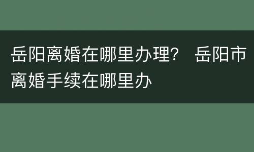 岳阳离婚在哪里办理？ 岳阳市离婚手续在哪里办
