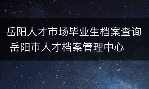 岳阳人才市场毕业生档案查询 岳阳市人才档案管理中心