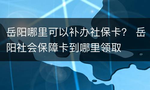 岳阳哪里可以补办社保卡？ 岳阳社会保障卡到哪里领取