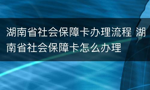 湖南省社会保障卡办理流程 湖南省社会保障卡怎么办理