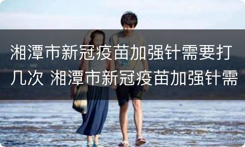 湘潭市新冠疫苗加强针需要打几次 湘潭市新冠疫苗加强针需要打几次才有效