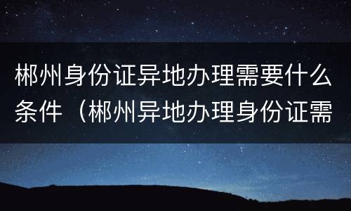 郴州身份证异地办理需要什么条件（郴州异地办理身份证需要什么材料）