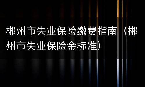 郴州市失业保险缴费指南（郴州市失业保险金标准）