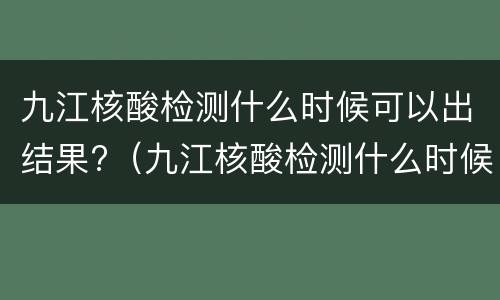九江核酸检测什么时候可以出结果?（九江核酸检测什么时候可以出结果啊）