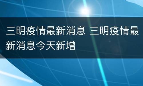 三明疫情最新消息 三明疫情最新消息今天新增