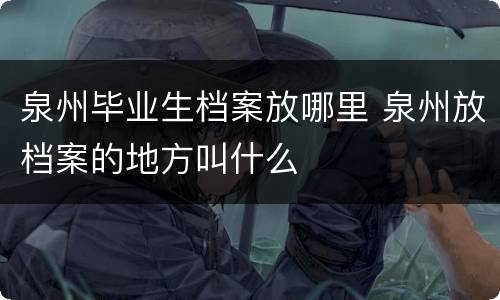 泉州毕业生档案放哪里 泉州放档案的地方叫什么