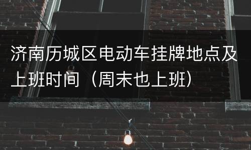 济南历城区电动车挂牌地点及上班时间（周末也上班）