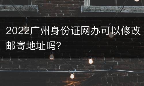 2022广州身份证网办可以修改邮寄地址吗？